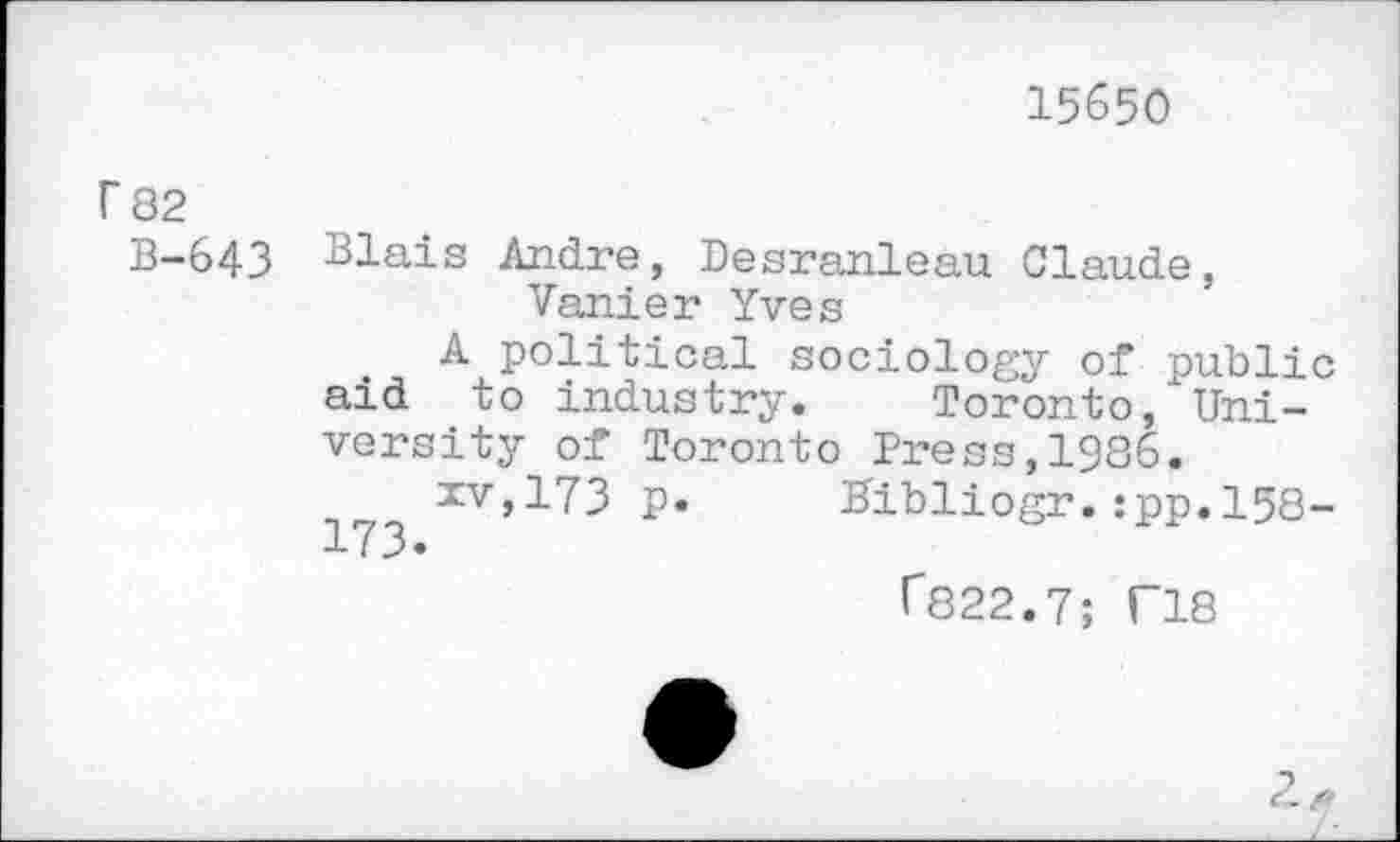 ﻿15650
r 82
B-643 Blais Andre, Desranleau Claude, Vanier Yves
A political sociology of public aid to industry. Toronto, University of Toronto Press,1986.
xv,173 p. Hibliogr. :pp. 158-
T822.7; T18